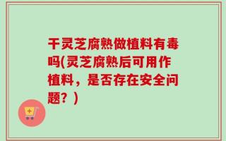 干灵芝腐熟做植料有毒吗(灵芝腐熟后可用作植料，是否存在安全问题？)