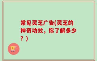 常见灵芝广告(灵芝的神奇功效，你了解多少？)