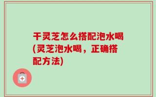 干灵芝怎么搭配泡水喝(灵芝泡水喝，正确搭配方法)