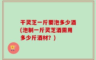 干灵芝一斤要泡多少酒(泡制一斤灵芝酒需用多少斤酒材？)