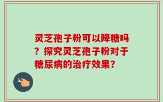 灵芝孢子粉可以降糖吗？探究灵芝孢子粉对于糖尿病的治疗效果？