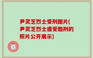 尹灵芝烈士受刑图片(尹灵芝烈士遭受酷刑的照片公开展示)