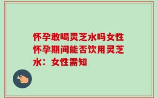 怀孕敢喝灵芝水吗女性怀孕期间能否饮用灵芝水：女性需知