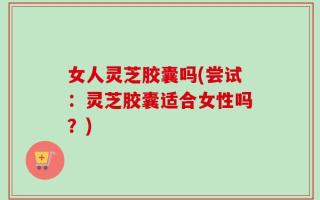 女人灵芝胶囊吗(尝试：灵芝胶囊适合女性吗？)