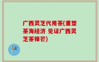 广西灵芝代用茶(重塑茶海经济 见证广西灵芝茶锋芒)
