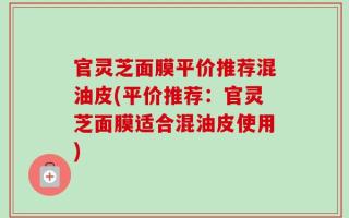 官灵芝面膜平价推荐混油皮(平价推荐：官灵芝面膜适合混油皮使用)