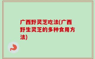 广西野灵芝吃法(广西野生灵芝的多种食用方法)