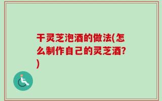 干灵芝泡酒的做法(怎么制作自己的灵芝酒？)