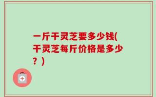 一斤干灵芝要多少钱(干灵芝每斤价格是多少？)