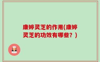 康婷灵芝的作用(康婷灵芝的功效有哪些？)
