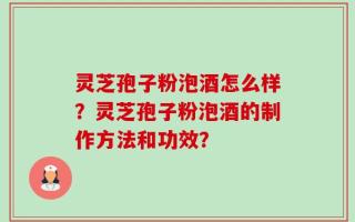 灵芝孢子粉泡酒怎么样？灵芝孢子粉泡酒的制作方法和功效？