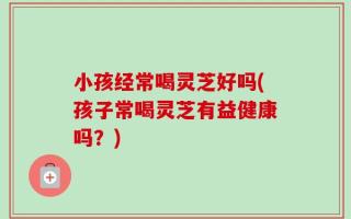 小孩经常喝灵芝好吗(孩子常喝灵芝有益健康吗？)