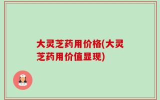 大灵芝药用价格(大灵芝药用价值显现)