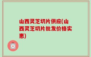 山西灵芝切片供应(山西灵芝切片批发价格实惠)