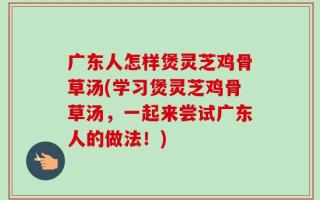 广东人怎样煲灵芝鸡骨草汤(学习煲灵芝鸡骨草汤，一起来尝试广东人的做法！)