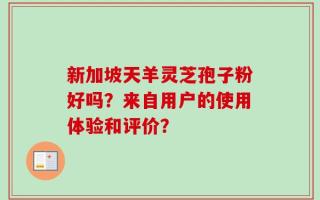 新加坡天羊灵芝孢子粉好吗？来自用户的使用体验和评价？