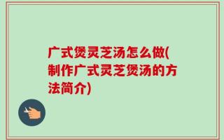 广式煲灵芝汤怎么做(制作广式灵芝煲汤的方法简介)
