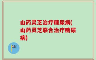 山药灵芝治疗糖尿病(山药灵芝联合治疗糖尿病)