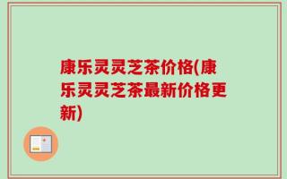 康乐灵灵芝茶价格(康乐灵灵芝茶最新价格更新)