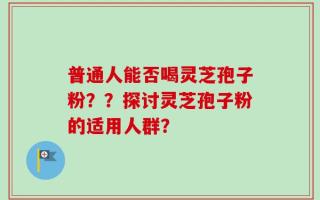 普通人能否喝灵芝孢子粉？？探讨灵芝孢子粉的适用人群？