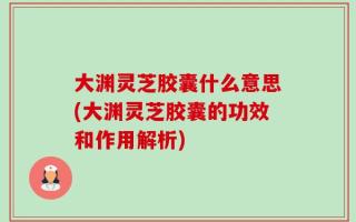 大渊灵芝胶囊什么意思(大渊灵芝胶囊的功效和作用解析)