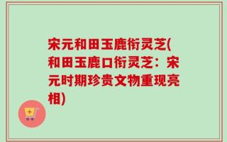 宋元和田玉鹿衔灵芝(和田玉鹿口衔灵芝：宋元时期珍贵文物重现亮相)