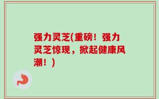 强力灵芝(重磅！强力灵芝惊现，掀起健康风潮！)