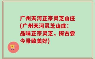广州天河正宗灵芝山庄(广州天河灵芝山庄：品味正宗灵芝，探古尝今景致美好)