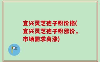 宜兴灵芝孢子粉价格(宜兴灵芝孢子粉涨价，市场需求高涨)