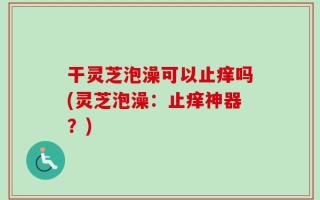 干灵芝泡澡可以止痒吗(灵芝泡澡：止痒神器？)