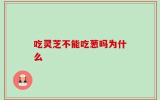 吃灵芝不能吃葱吗为什么