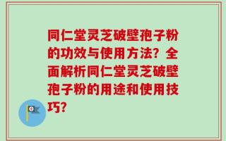 同仁堂灵芝破壁孢子粉的功效与使用方法？全面解析同仁堂灵芝破壁孢子粉的用途和使用技巧？