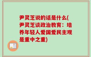 尹灵芝说的话是什么(尹灵芝谈政治教育：培养年轻人爱国爱民主观是重中之重)