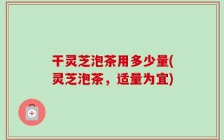 干灵芝泡茶用多少量(灵芝泡茶，适量为宜)