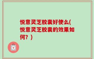 悦意灵芝胶囊好使么(悦意灵芝胶囊的效果如何？)
