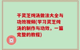 干灵芝炖汤做法大全与功效视频(学习灵芝炖汤的制作与功效，一篇完整的教程)