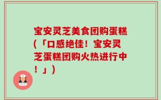 宝安灵芝美食团购蛋糕(「口感绝佳！宝安灵芝蛋糕团购火热进行中！」)