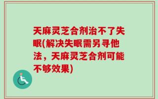 天麻灵芝合剂治不了失眠(解决失眠需另寻他法，天麻灵芝合剂可能不够效果)