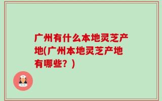 广州有什么本地灵芝产地(广州本地灵芝产地有哪些？)