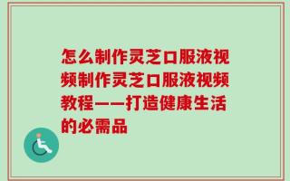 怎么制作灵芝口服液视频制作灵芝口服液视频教程——打造健康生活的必需品