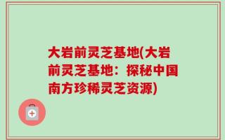 大岩前灵芝基地(大岩前灵芝基地：探秘中国南方珍稀灵芝资源)