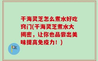干海灵芝怎么煮水好吃窍门(干海灵芝煮水大揭密，让你也品尝出美味提高免疫力！)