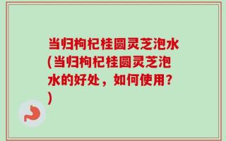 当归枸杞桂圆灵芝泡水(当归枸杞桂圆灵芝泡水的好处，如何使用？)