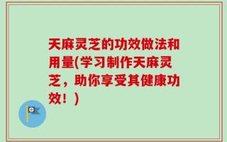 天麻灵芝的功效做法和用量(学习制作天麻灵芝，助你享受其健康功效！)