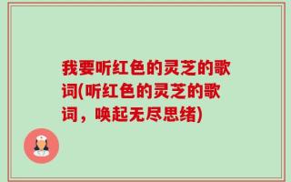 我要听红色的灵芝的歌词(听红色的灵芝的歌词，唤起无尽思绪)