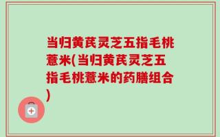 当归黄芪灵芝五指毛桃薏米(当归黄芪灵芝五指毛桃薏米的药膳组合)