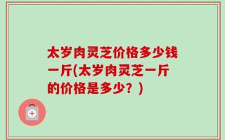 太岁肉灵芝价格多少钱一斤(太岁肉灵芝一斤的价格是多少？)