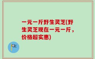 一元一斤野生灵芝(野生灵芝现在一元一斤，价格超实惠)