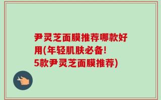 尹灵芝面膜推荐哪款好用(年轻肌肤必备! 5款尹灵芝面膜推荐)