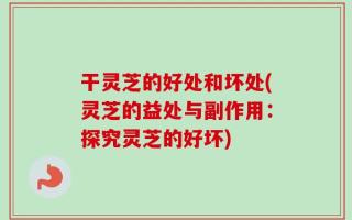 干灵芝的好处和坏处(灵芝的益处与副作用：探究灵芝的好坏)